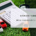 社用車を用いた節税対策！押さえておきたいポイントと注意点